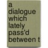 A Dialogue Which Lately Pass'd Between T