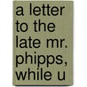 A Letter To The Late Mr. Phipps, While U by Unknown