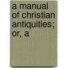 A Manual Of Christian Antiquities; Or, A by Unknown