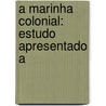 A Marinha Colonial: Estudo Apresentado A by Antonio Pereira De Mattos