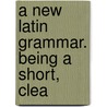 A New Latin Grammar. Being A Short, Clea door See Notes Multiple Contributors
