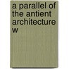 A Parallel Of The Antient Architecture W by Unknown