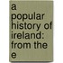 A Popular History Of Ireland: From The E