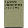 A Practical Treatise On The Use Of The G by Unknown