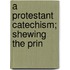 A Protestant Catechism; Shewing The Prin