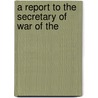 A Report To The Secretary Of War Of The by Unknown