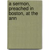 A Sermon, Preached In Boston, At The Ann by Unknown