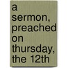 A Sermon, Preached On Thursday, The 12th door Onbekend