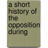 A Short History Of The Opposition During by Unknown
