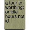 A Tour To Worthing: Or Idle Hours Not Id door Onbekend