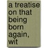 A Treatise On That Being Born Again, Wit