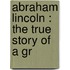 Abraham Lincoln : The True Story Of A Gr