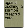Against Duelling. A Sermon Preach'd Befo door Onbekend