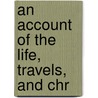An Account Of The Life, Travels, And Chr by Unknown
