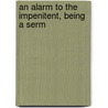 An Alarm To The Impenitent, Being A Serm door Onbekend