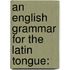 An English Grammar For The Latin Tongue: