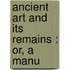 Ancient Art And Its Remains : Or, A Manu