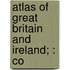 Atlas Of Great Britain And Ireland; : Co