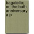 Bagatelle; Or, The Bath Anniversary. A P