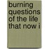 Burning Questions Of The Life That Now I