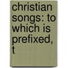 Christian Songs: To Which Is Prefixed, T by Unknown