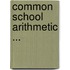 Common School Arithmetic ...