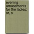 Evening Amusements For The Ladies; Or, O