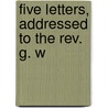 Five Letters, Addressed To The Rev. G. W by Unknown