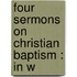 Four Sermons On Christian Baptism : In W