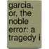 Garcia, Or, The Noble Error: A Tragedy I