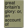 Great Britain's Glory: Or, An Account Of by Unknown