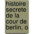 Histoire Secrete De La Cour De Berlin, O