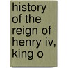 History Of The Reign Of Henry Iv, King O by Unknown