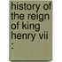 History Of The Reign Of King Henry Vii :