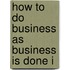 How To Do Business As Business Is Done I