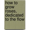 How To Grow Roses, Dedicated To The Flow by Mark T. Conard