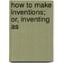 How To Make Inventions; Or, Inventing As