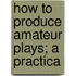 How To Produce Amateur Plays; A Practica