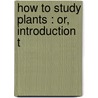 How To Study Plants : Or, Introduction T by Alphonso Wood