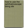 How To Use The Ophthalmoscope: Being Ele door Edgar Athelstane Browne