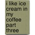 I Like Ice Cream In My Coffee Part Three