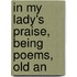 In My Lady's Praise, Being Poems, Old An