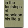 In The Footsteps Of Napoleon, His Life A by James Morgan