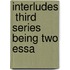 Interludes  Third Series  Being Two Essa