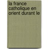La France Catholique En Orient Durant Le door Etienne Marie Boulï¿½ Hilair De Barenton