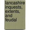 Lancashire Inquests, Extents, And Feudal by Lancashire