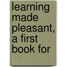 Learning Made Pleasant, A First Book For by Francesca Henrietta Wilson