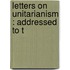 Letters On Unitarianism : Addressed To T