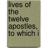 Lives Of The Twelve Apostles, To Which I by Unknown