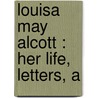 Louisa May Alcott : Her Life, Letters, A by Louisa May Alcott